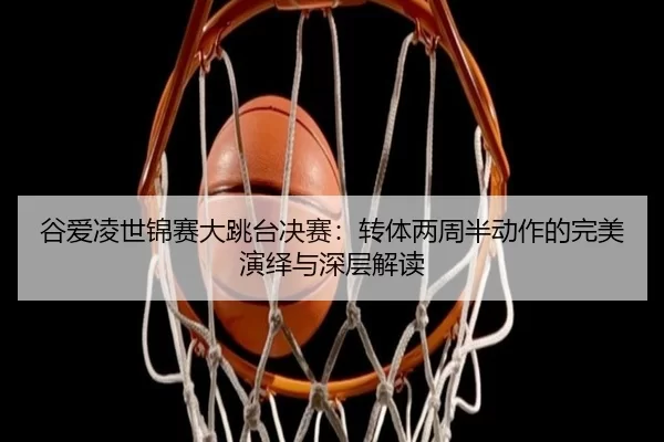 谷爱凌世锦赛大跳台决赛：转体两周半动作的完美演绎与深层解读