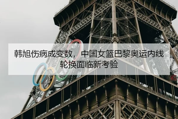 韩旭伤病成变数，中国女篮巴黎奥运内线轮换面临新考验
