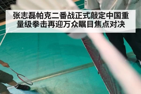 张志磊帕克二番战正式敲定中国重量级拳击再迎万众瞩目焦点对决